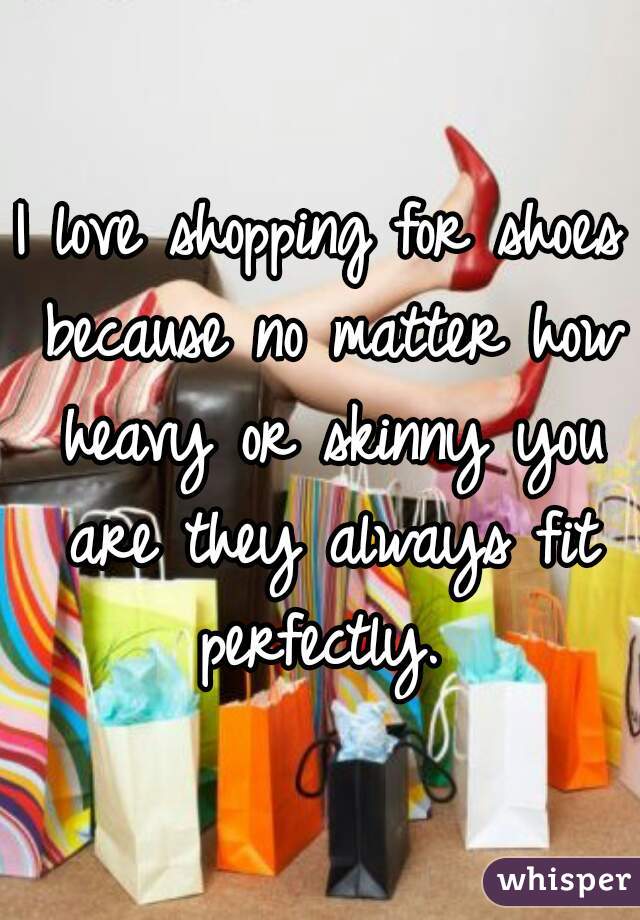 I love shopping for shoes because no matter how heavy or skinny you are they always fit perfectly. 