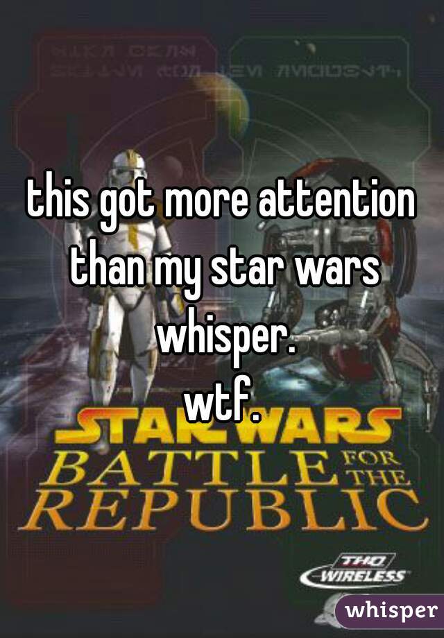 this got more attention than my star wars whisper.
wtf.
