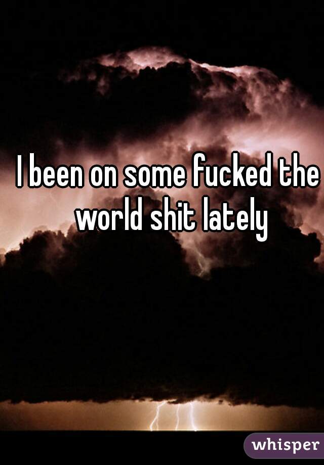 I been on some fucked the world shit lately
