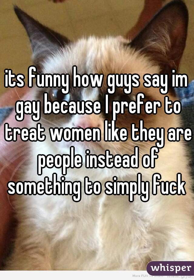 its funny how guys say im gay because I prefer to treat women like they are people instead of something to simply fuck 