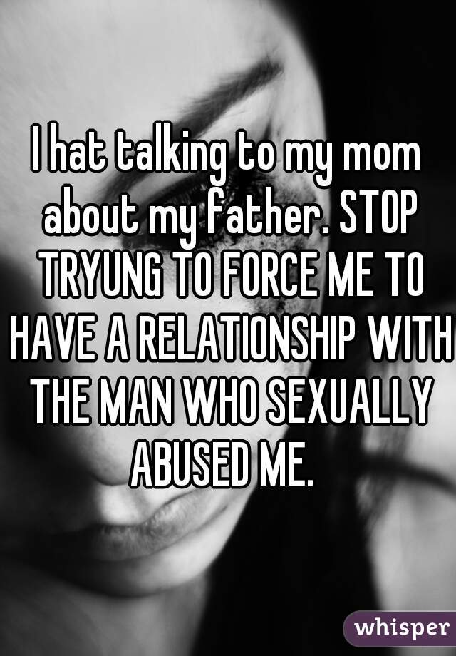 I hat talking to my mom about my father. STOP TRYUNG TO FORCE ME TO HAVE A RELATIONSHIP WITH THE MAN WHO SEXUALLY ABUSED ME.  