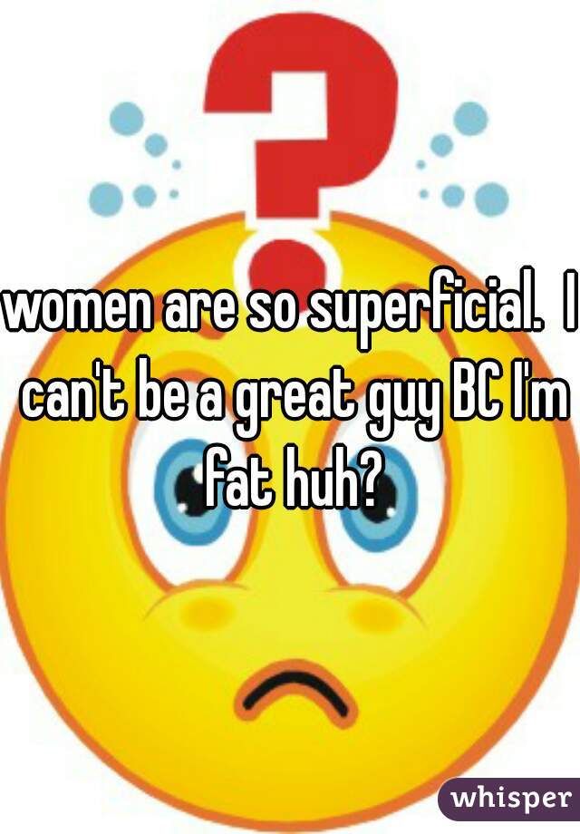 women are so superficial.  I can't be a great guy BC I'm fat huh?