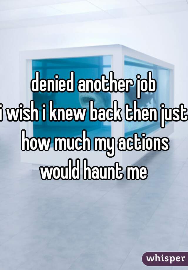 denied another job
i wish i knew back then just how much my actions would haunt me 