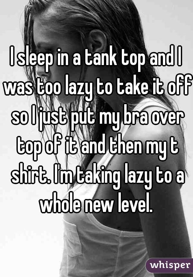 I sleep in a tank top and I was too lazy to take it off so I just put my bra over top of it and then my t shirt. I'm taking lazy to a whole new level. 
