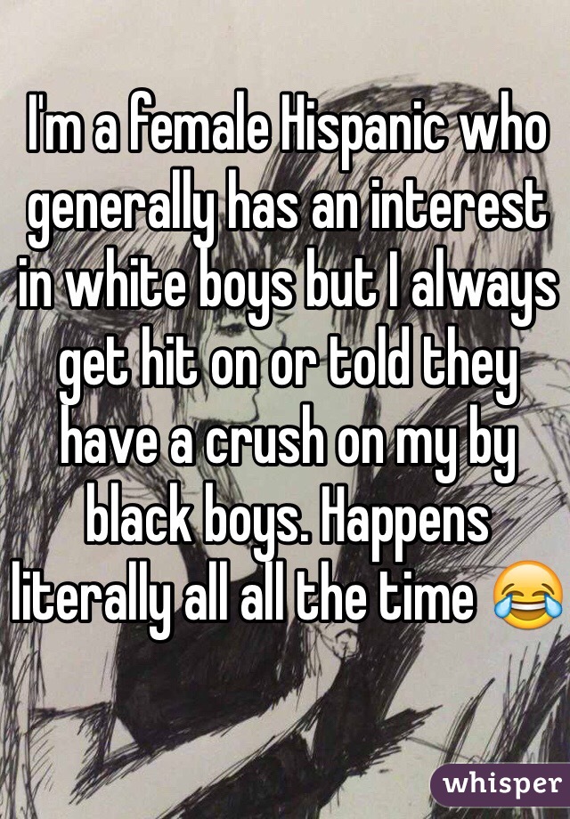 I'm a female Hispanic who generally has an interest in white boys but I always get hit on or told they have a crush on my by black boys. Happens literally all all the time 😂