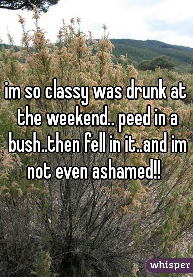 im so classy was drunk at the weekend.. peed in a bush..then fell in it..and im not even ashamed!!  