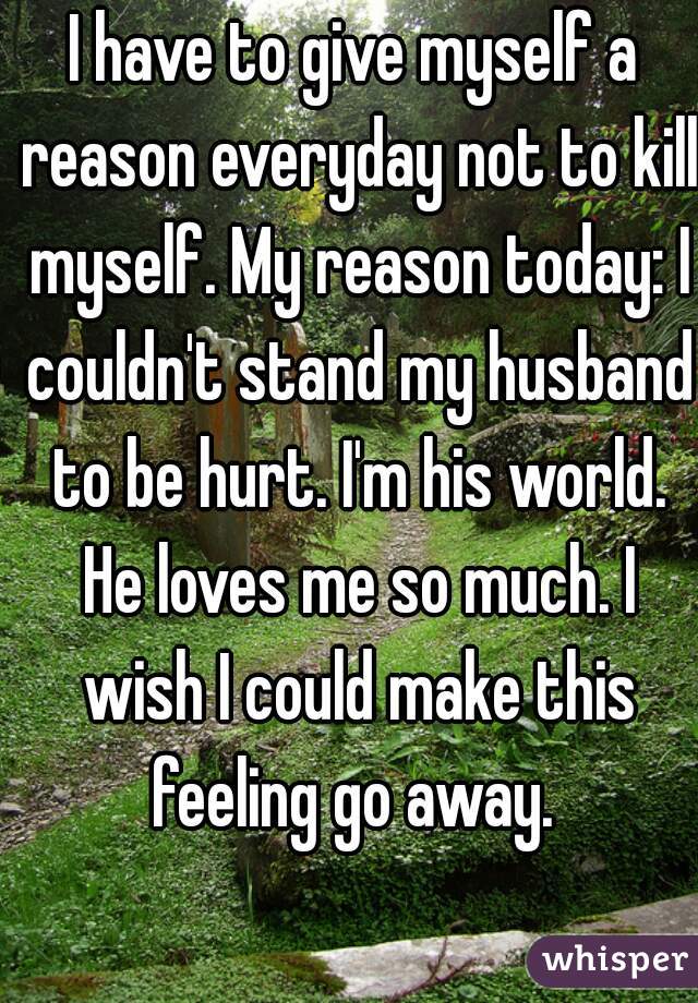 I have to give myself a reason everyday not to kill myself. My reason today: I couldn't stand my husband to be hurt. I'm his world. He loves me so much. I wish I could make this feeling go away. 