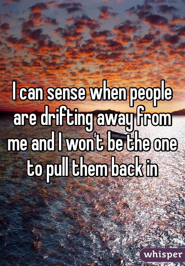 I can sense when people are drifting away from me and I won't be the one to pull them back in 