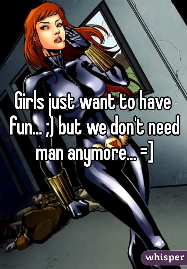 Girls just want to have fun... ;) but we don't need man anymore... =]