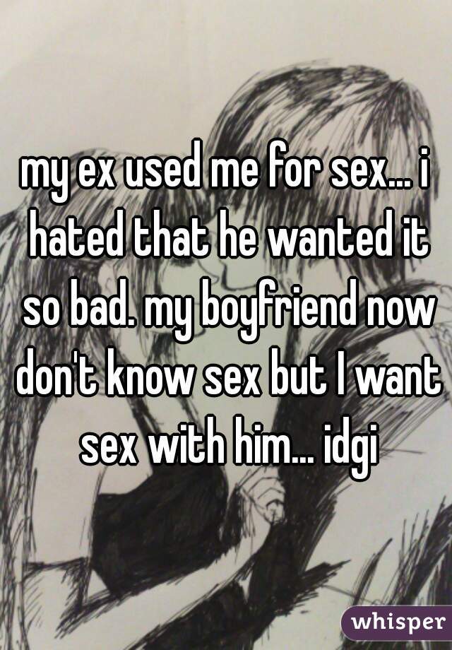 my ex used me for sex... i hated that he wanted it so bad. my boyfriend now don't know sex but I want sex with him... idgi