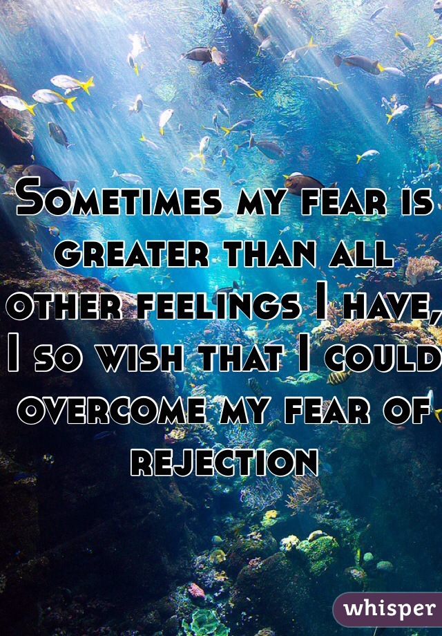 Sometimes my fear is greater than all other feelings I have, I so wish that I could overcome my fear of rejection