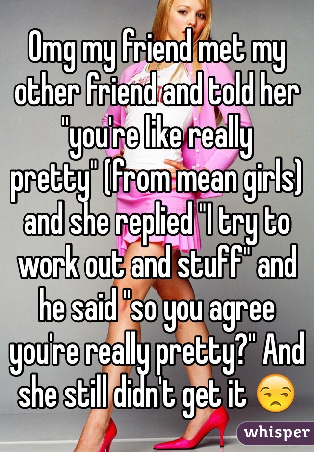 Omg my friend met my other friend and told her "you're like really pretty" (from mean girls) and she replied "I try to work out and stuff" and he said "so you agree you're really pretty?" And she still didn't get it 😒