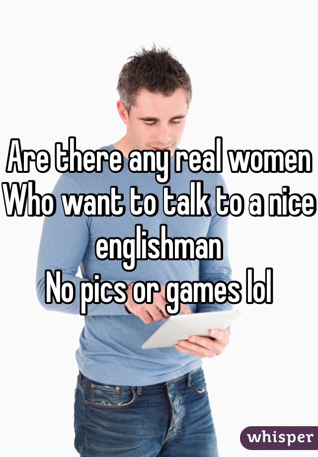 Are there any real women
Who want to talk to a nice englishman 
No pics or games lol