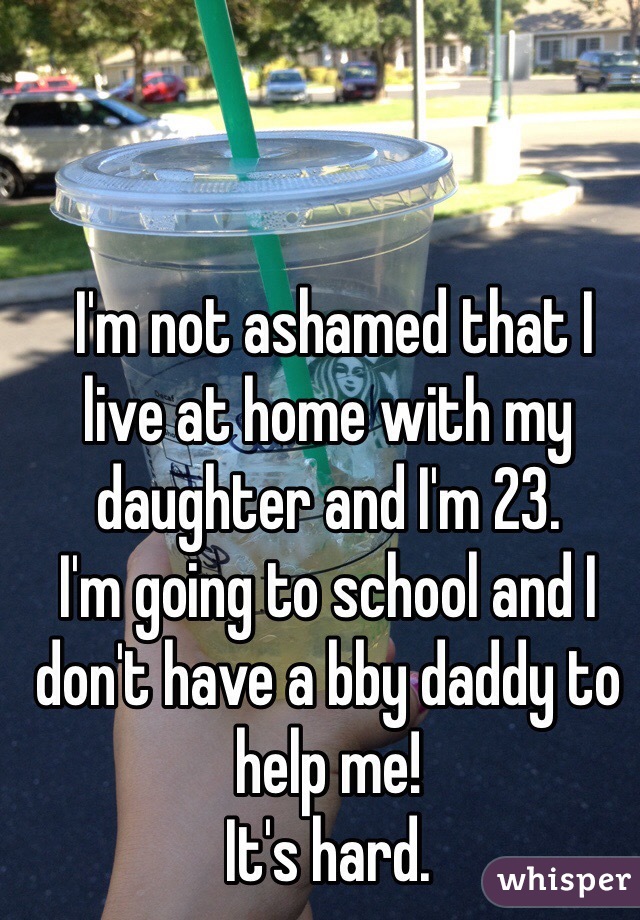  I'm not ashamed that I live at home with my daughter and I'm 23. 
I'm going to school and I don't have a bby daddy to help me! 
It's hard. 