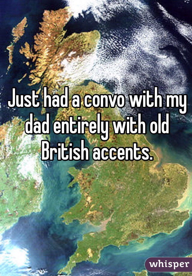 Just had a convo with my dad entirely with old British accents.