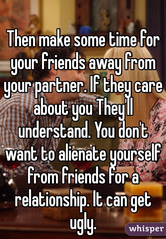 Then make some time for your friends away from your partner. If they care about you They'll understand. You don't want to alienate yourself from friends for a relationship. It can get ugly.