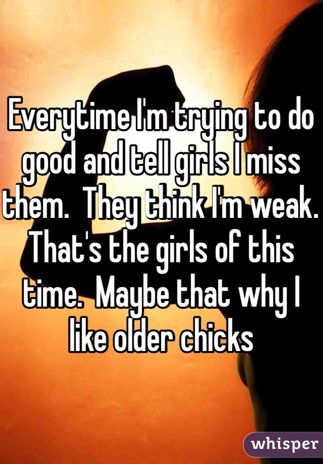 Everytime I'm trying to do good and tell girls I miss them.  They think I'm weak.  That's the girls of this time.  Maybe that why I like older chicks 