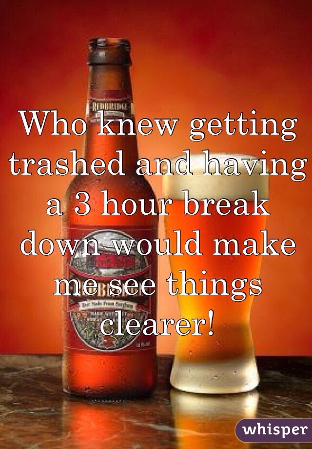 Who knew getting trashed and having a 3 hour break down would make me see things clearer! 