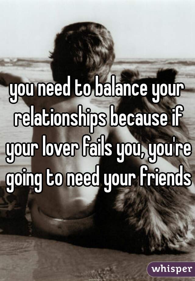 you need to balance your relationships because if your lover fails you, you're going to need your friends