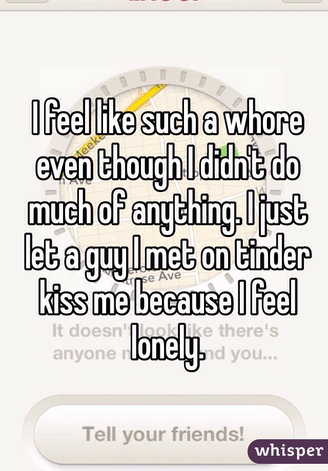 I feel like such a whore even though I didn't do much of anything. I just let a guy I met on tinder kiss me because I feel lonely.