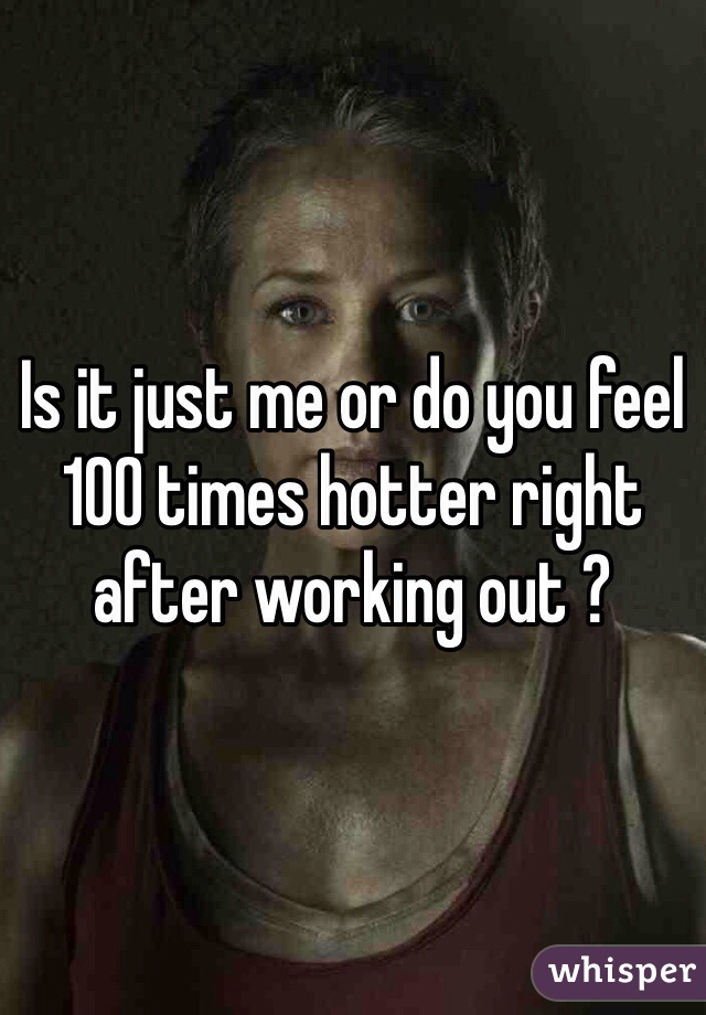 Is it just me or do you feel 100 times hotter right after working out ?