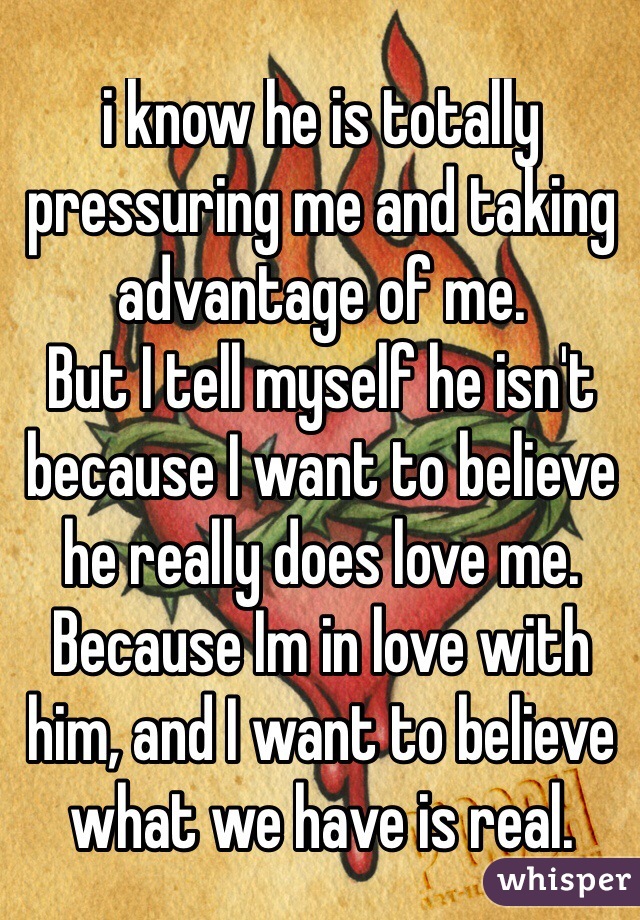 i know he is totally pressuring me and taking advantage of me. 
But I tell myself he isn't because I want to believe he really does love me.
Because Im in love with him, and I want to believe what we have is real.
