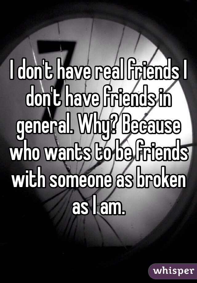 I don't have real friends I don't have friends in general. Why? Because who wants to be friends with someone as broken as I am. 