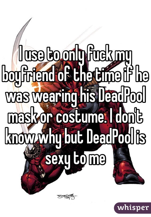 I use to only fuck my boyfriend of the time if he was wearing his DeadPool  mask or costume. I don't know why but DeadPool is sexy to me