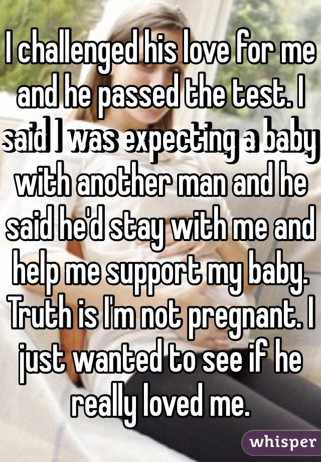 I challenged his love for me and he passed the test. I said I was expecting a baby with another man and he said he'd stay with me and help me support my baby. Truth is I'm not pregnant. I just wanted to see if he really loved me.