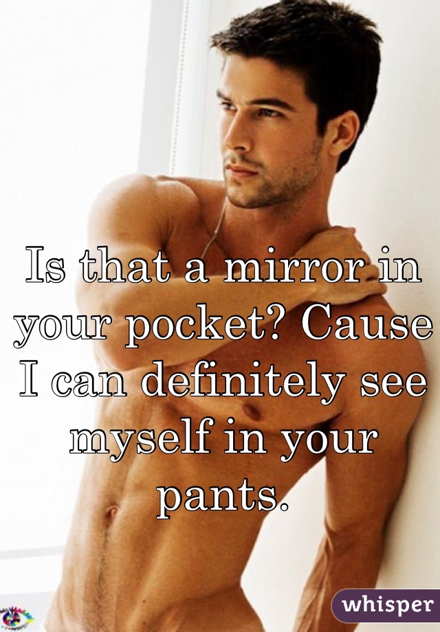 Is that a mirror in your pocket? Cause I can definitely see myself in your pants.