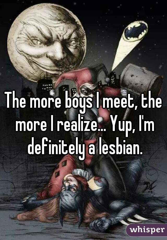 The more boys I meet, the more I realize... Yup, I'm definitely a lesbian.