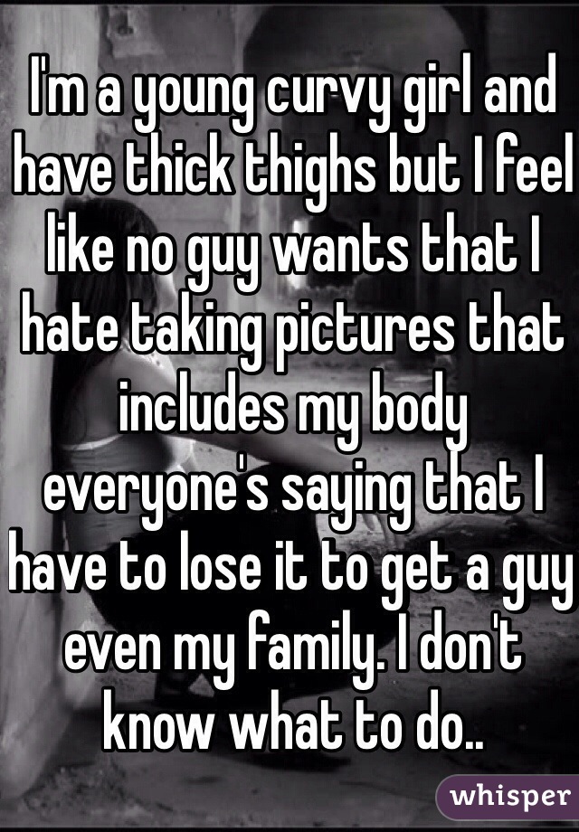 I'm a young curvy girl and have thick thighs but I feel like no guy wants that I hate taking pictures that includes my body everyone's saying that I have to lose it to get a guy even my family. I don't know what to do..