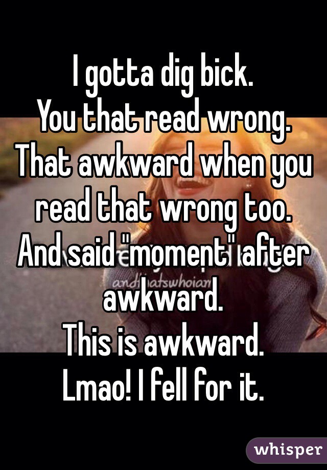 I gotta dig bick.
You that read wrong.
That awkward when you read that wrong too.
And said "moment" after awkward.
This is awkward.
Lmao! I fell for it.