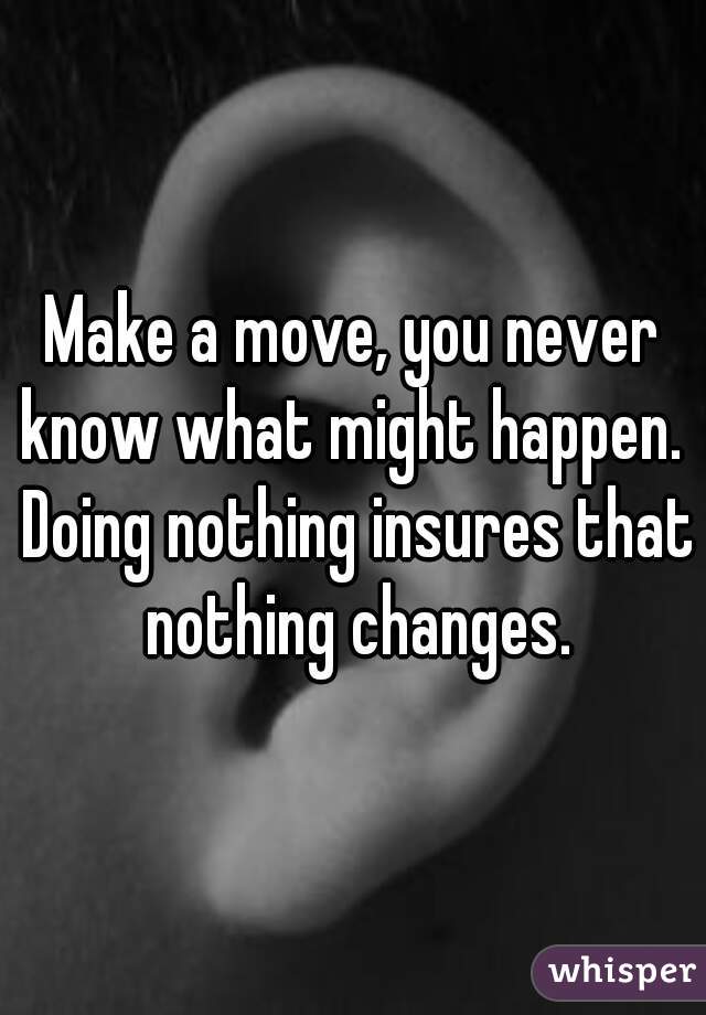 Make a move, you never know what might happen.  Doing nothing insures that nothing changes.