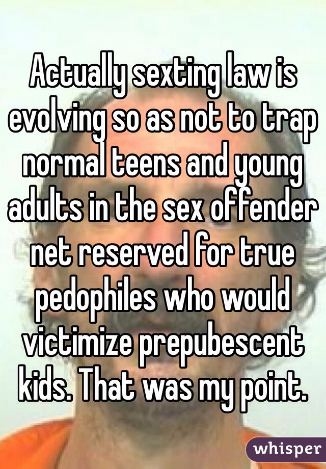 Actually sexting law is evolving so as not to trap normal teens and young adults in the sex offender net reserved for true pedophiles who would victimize prepubescent kids. That was my point. 