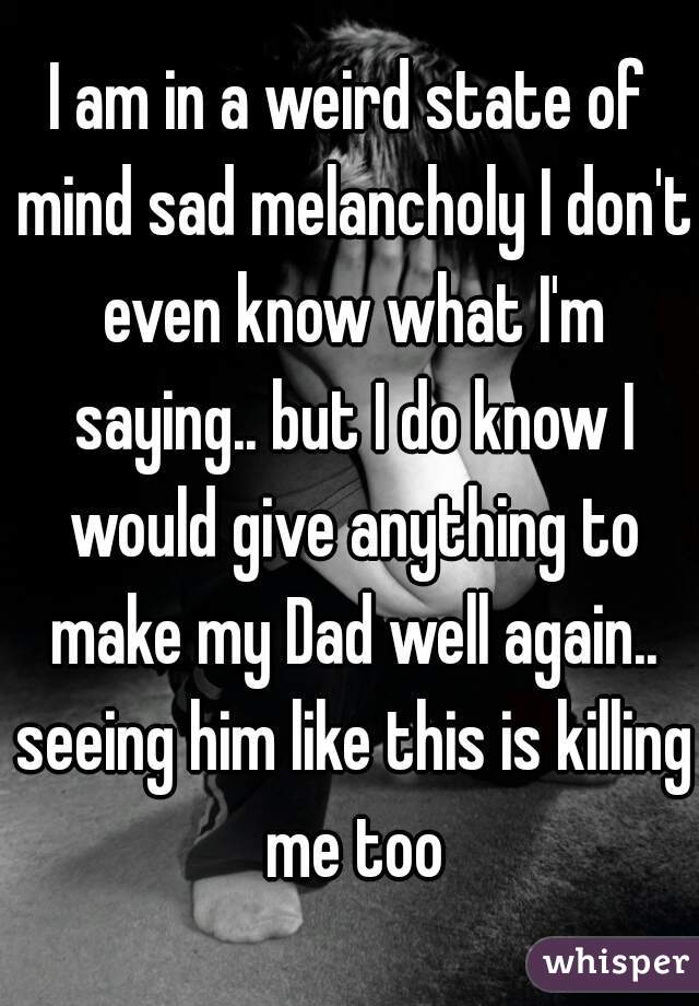 I am in a weird state of mind sad melancholy I don't even know what I'm saying.. but I do know I would give anything to make my Dad well again.. seeing him like this is killing me too