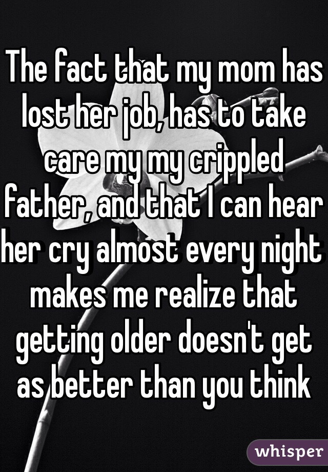 The fact that my mom has lost her job, has to take care my my crippled father, and that I can hear her cry almost every night makes me realize that getting older doesn't get as better than you think 