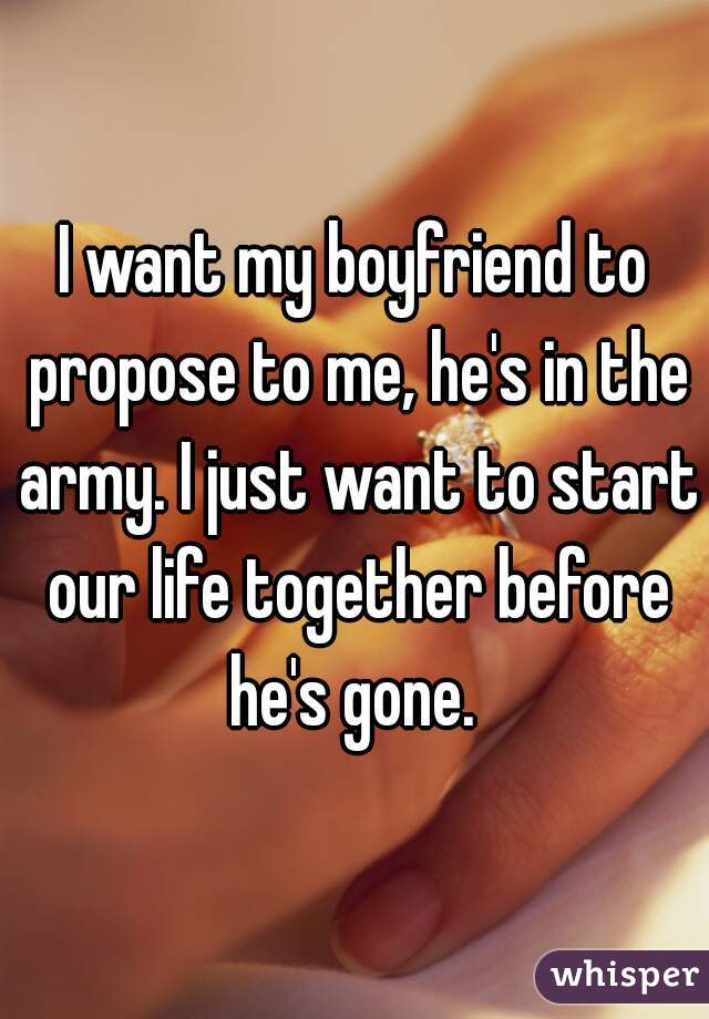 I want my boyfriend to propose to me, he's in the army. I just want to start our life together before he's gone. 