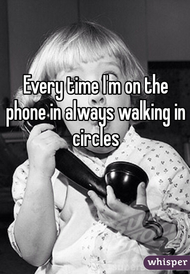 Every time I'm on the phone in always walking in circles 