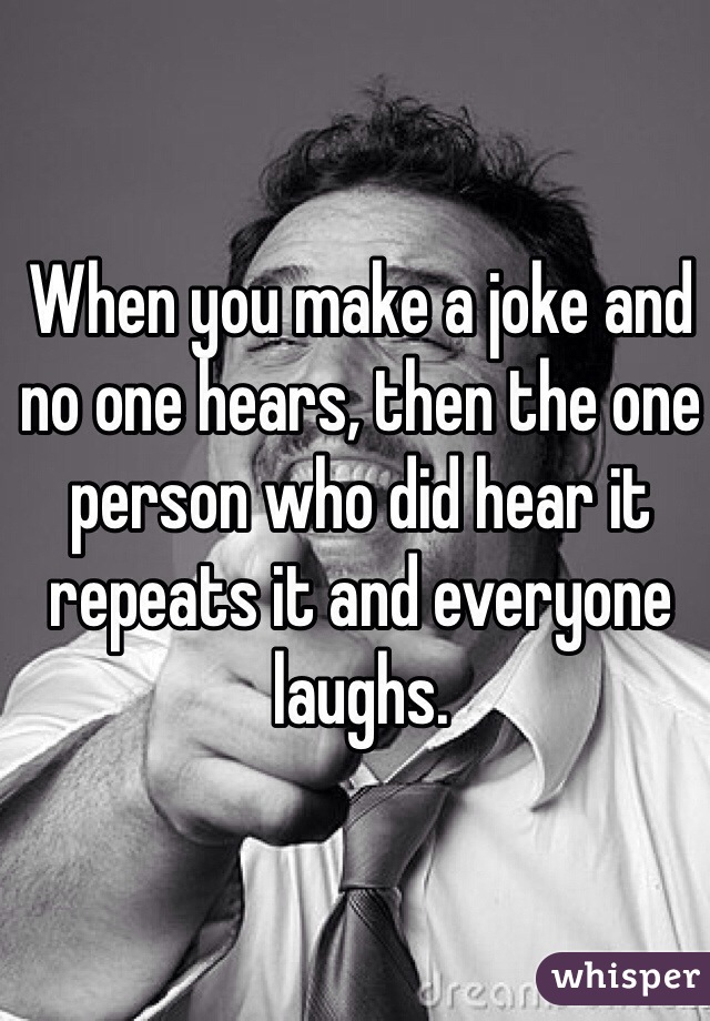 When you make a joke and no one hears, then the one person who did hear it repeats it and everyone laughs.  