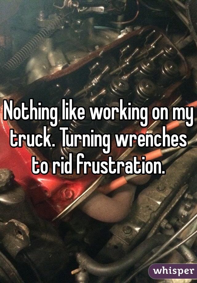 Nothing like working on my truck. Turning wrenches to rid frustration. 