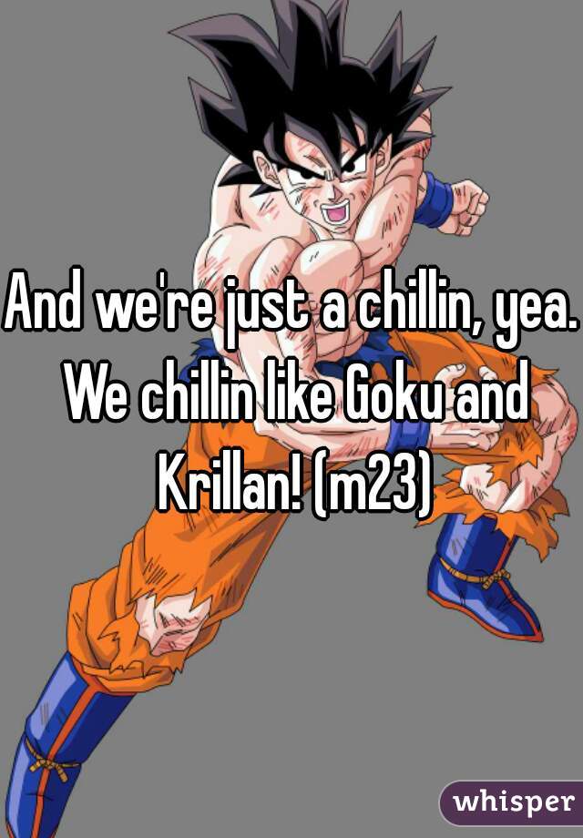 And we're just a chillin, yea. We chillin like Goku and Krillan! (m23)