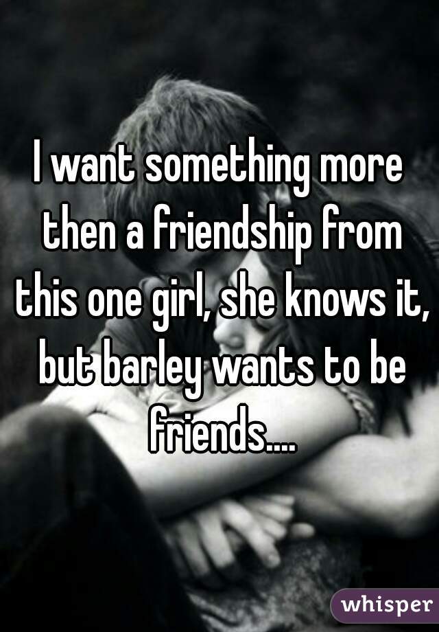 I want something more then a friendship from this one girl, she knows it, but barley wants to be friends....