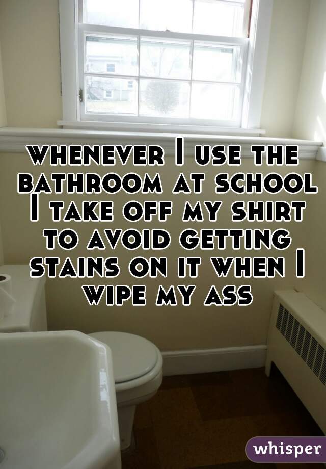 whenever I use the bathroom at school I take off my shirt to avoid getting stains on it when I wipe my ass