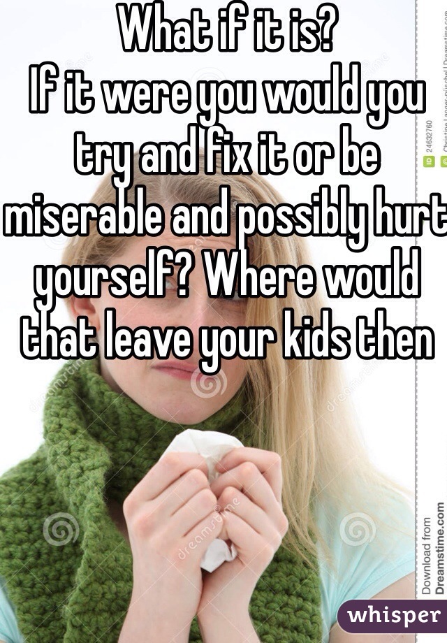 What if it is? 
If it were you would you try and fix it or be miserable and possibly hurt yourself? Where would that leave your kids then