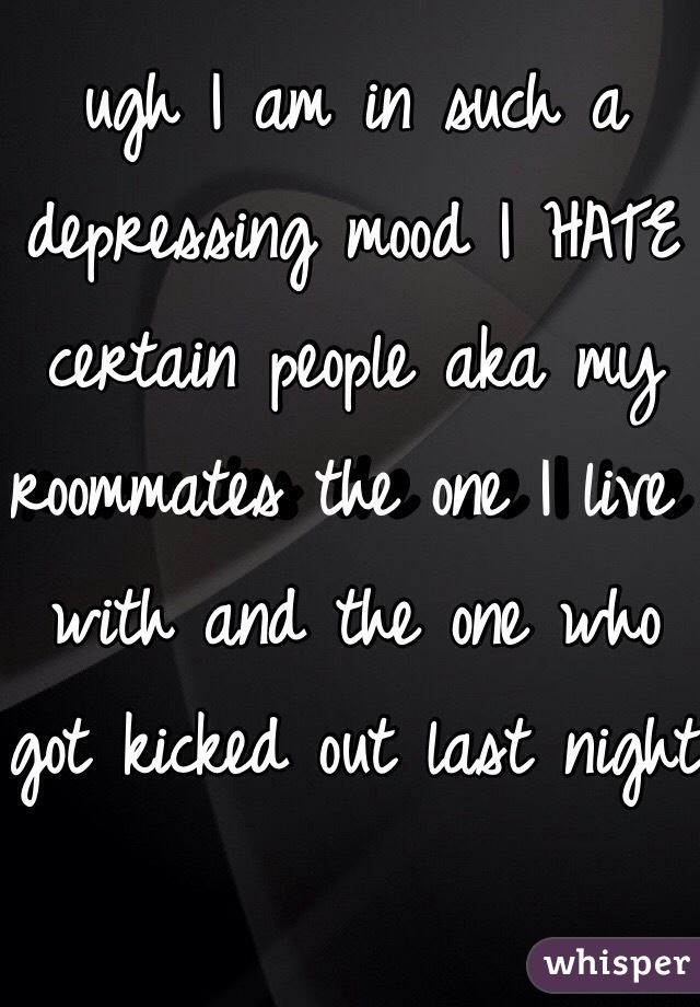 ugh I am in such a depressing mood I HATE certain people aka my roommates the one I live with and the one who got kicked out last night