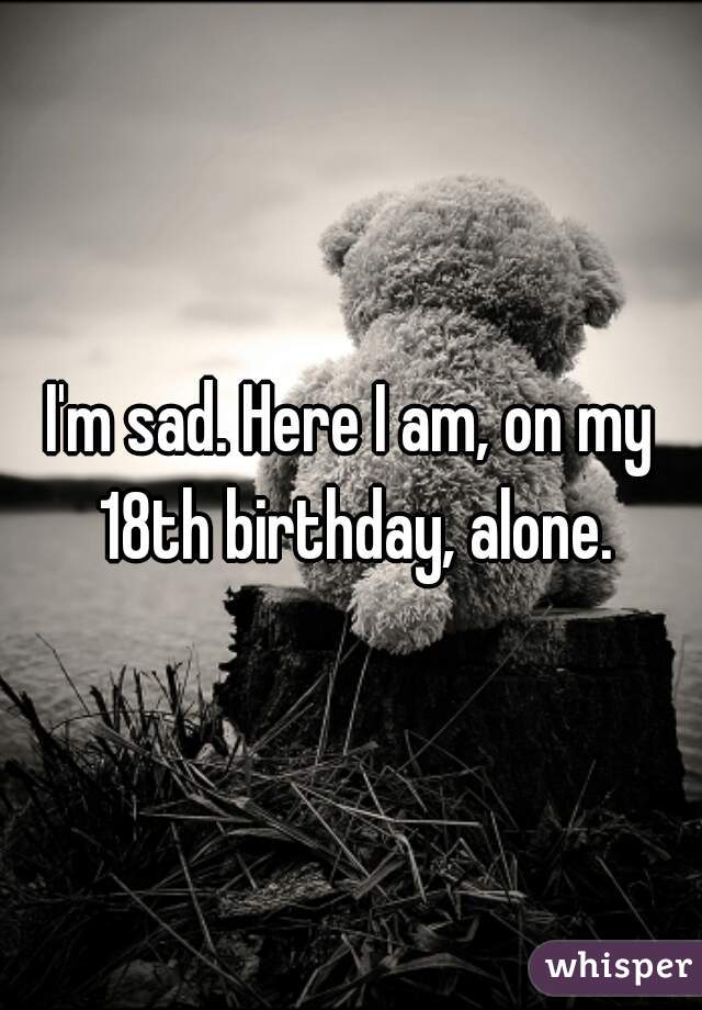 I'm sad. Here I am, on my 18th birthday, alone.