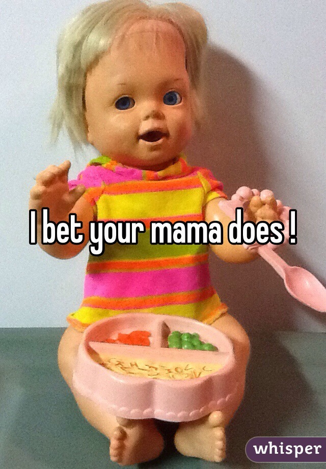 I bet your mama does !