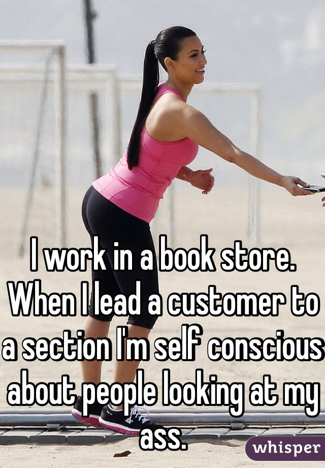 I work in a book store. When I lead a customer to a section I'm self conscious about people looking at my ass.