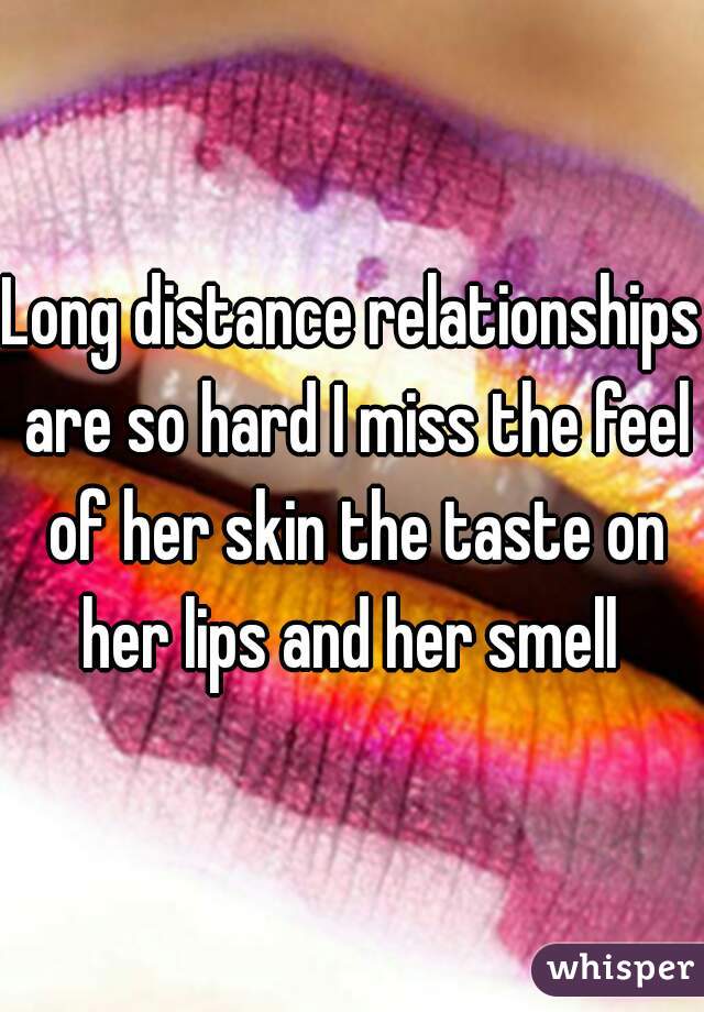 Long distance relationships are so hard I miss the feel of her skin the taste on her lips and her smell 